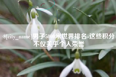 黔东南男子5000米世界排名-这些积分不仅关乎个人荣誉