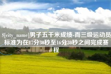 黔东南男子五千米成绩-而三级运动员标准为在17分30秒至16分30秒之间完成赛程