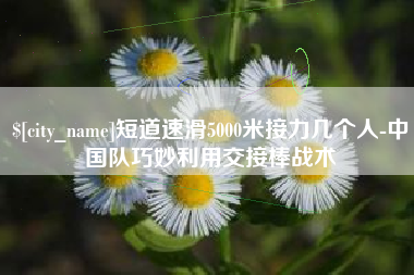 黔东南短道速滑5000米接力几个人-中国队巧妙利用交接棒战术