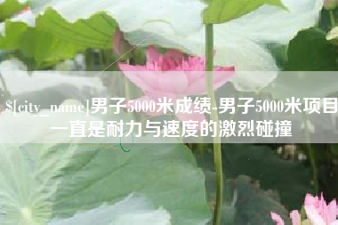 黔东南男子5000米成绩-男子5000米项目一直是耐力与速度的激烈碰撞