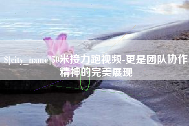 黔东南50米接力跑视频-更是团队协作精神的完美展现