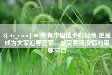 黔东南5000米有中国选手吗视频-更是成为大家追寻答案、感受赛场激情的重要窗口