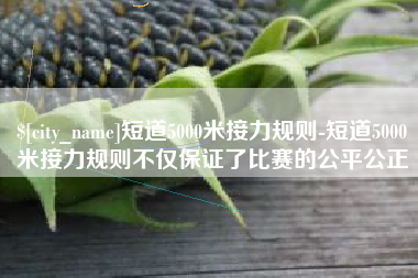 黔东南短道5000米接力规则-短道5000米接力规则不仅保证了比赛的公平公正