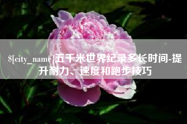黔东南五千米世界纪录多长时间-提升耐力、速度和跑步技巧