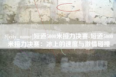 黔东南短道5000米接力决赛-短道5000米接力决赛：冰上的速度与激情碰撞