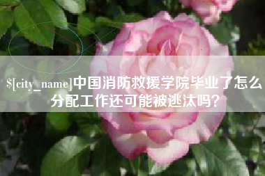 黔东南中国消防救援学院毕业了怎么分配工作还可能被逃汰吗？