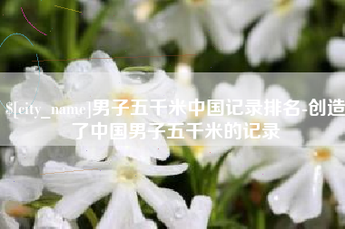 黔东南男子五千米中国记录排名-创造了中国男子五千米的记录