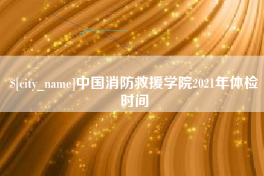 黔东南中国消防救援学院2021年体检时间
