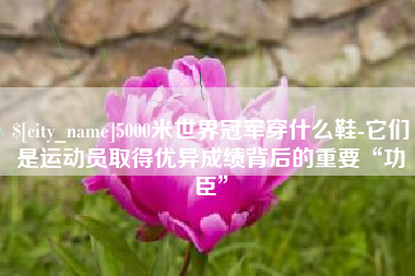黔东南5000米世界冠军穿什么鞋-它们是运动员取得优异成绩背后的重要“功臣”