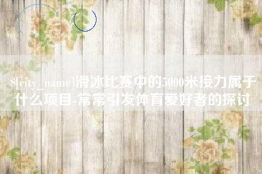 黔东南滑冰比赛中的5000米接力属于什么项目-常常引发体育爱好者的探讨