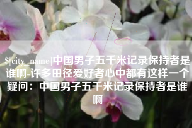 黔东南中国男子五千米记录保持者是谁啊-许多田径爱好者心中都有这样一个疑问：中国男子五千米记录保持者是谁啊