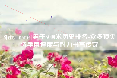 黔东南男子5000米历史排名-众多顶尖选手用速度与耐力书写传奇